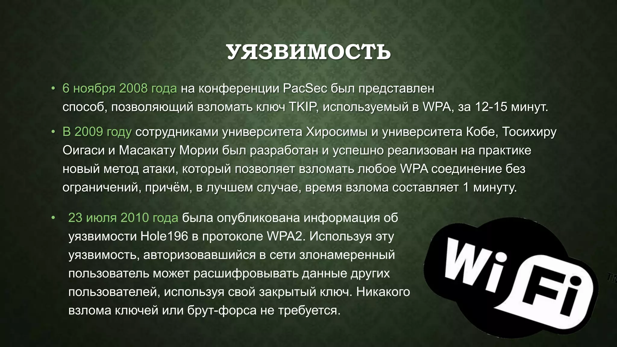 УЯЗВИМОСТЬ
• 6 ноября 2008 года на конференции PacSec был представлен
способ, позволяющий взломать ключ TKIP, используемый в WPA, за 12-15 минут.

• В 2009 году сотрудниками университета Хиросимы и университета Кобе, Тосихиру
Оигаси и Масакату Мории был разработан и успешно реализован на практике
новый метод атаки, который позволяет взломать любое WPA соединение без
ограничений, причѐм, в лучшем случае, время взлома составляет 1 минуту.
• 23 июля 2010 года была опубликована информация об
уязвимости Hole196 в протоколе WPA2. Используя эту
уязвимость, авторизовавшийся в сети злонамеренный
пользователь может расшифровывать данные других
пользователей, используя свой закрытый ключ. Никакого
взлома ключей или брут-форса не требуется.

 