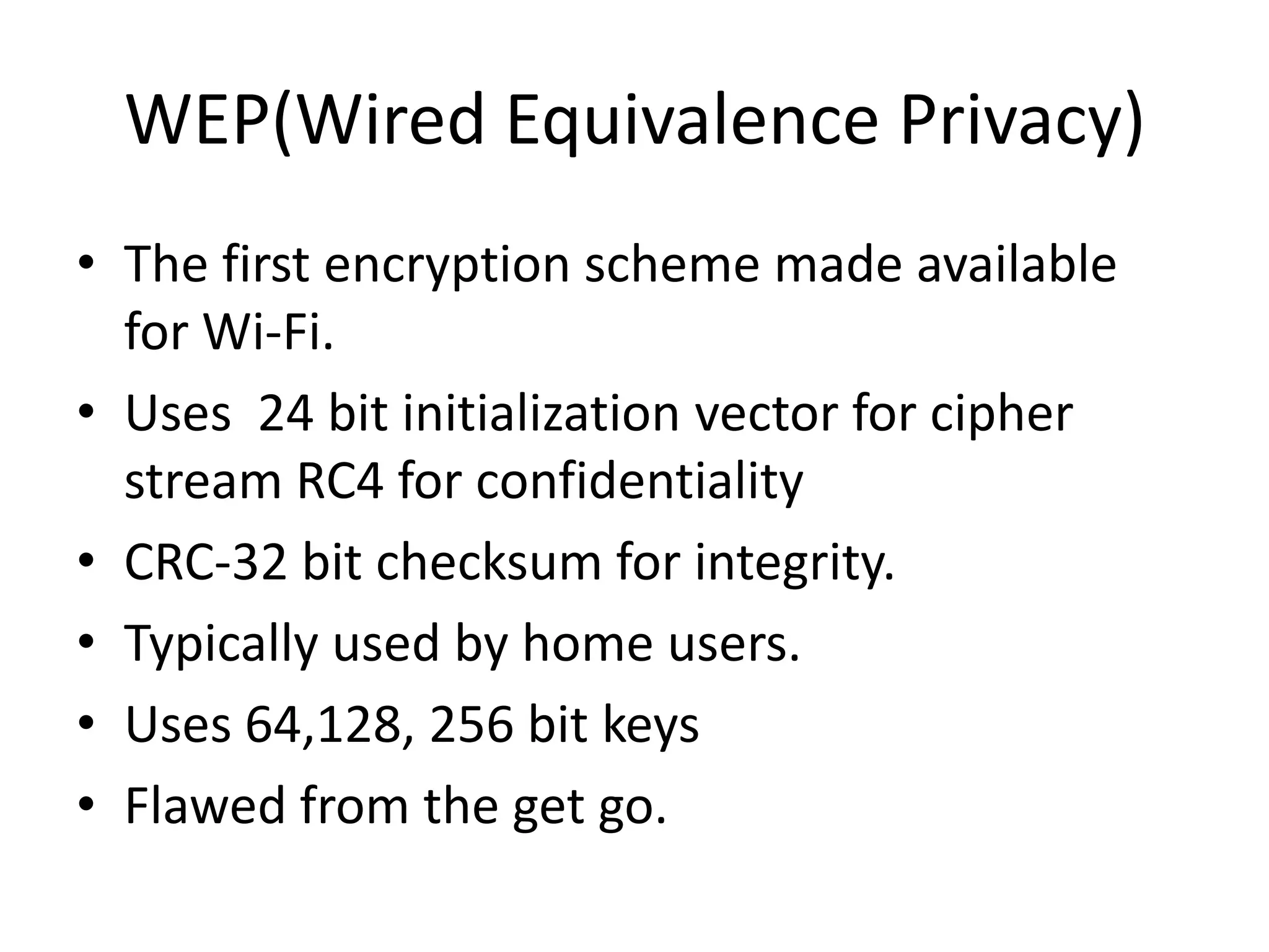 WEP(Wired Equivalence Privacy)
• The first encryption scheme made available
for Wi-Fi.
• Uses 24 bit initialization vector for cipher
stream RC4 for confidentiality
• CRC-32 bit checksum for integrity.
• Typically used by home users.
• Uses 64,128, 256 bit keys
• Flawed from the get go.
 