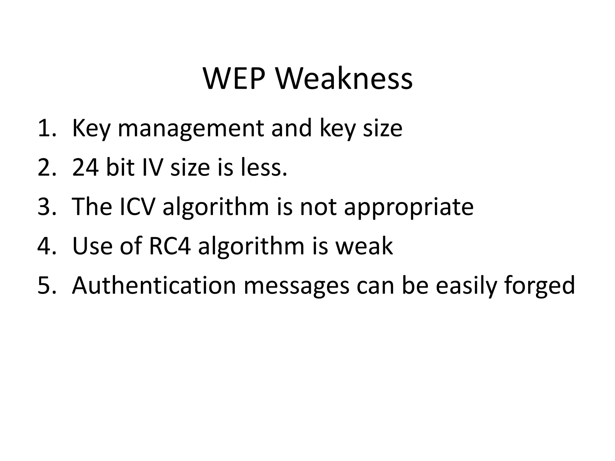 WEP Weakness
1. Key management and key size
2. 24 bit IV size is less.
3. The ICV algorithm is not appropriate
4. Use of RC4 algorithm is weak
5. Authentication messages can be easily forged
 