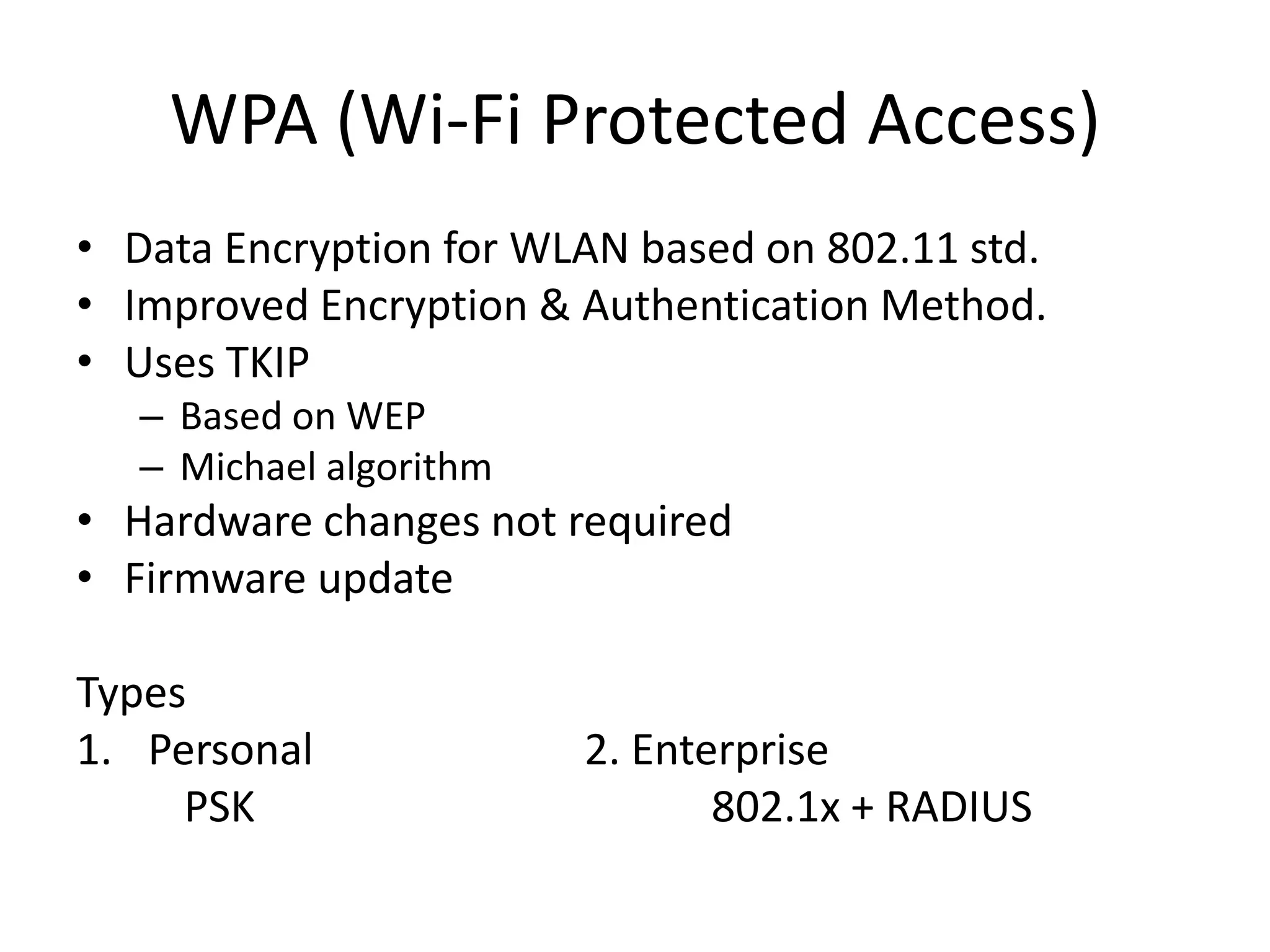 WPA (Wi-Fi Protected Access)
• Data Encryption for WLAN based on 802.11 std.
• Improved Encryption & Authentication Method.
• Uses TKIP
– Based on WEP
– Michael algorithm
• Hardware changes not required
• Firmware update
Types
1. Personal 2. Enterprise
PSK 802.1x + RADIUS
 