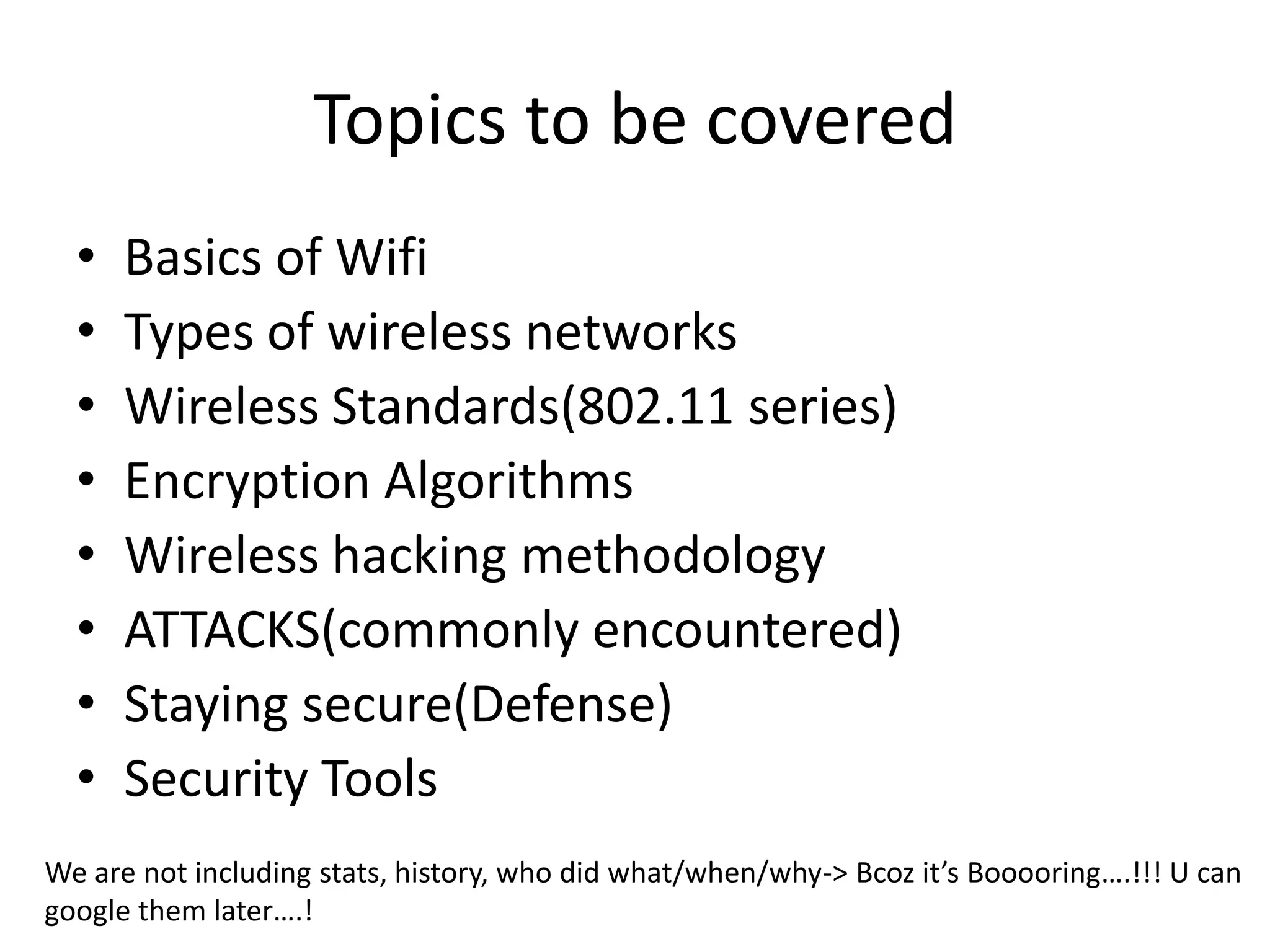 Topics to be covered
• Basics of Wifi
• Types of wireless networks
• Wireless Standards(802.11 series)
• Encryption Algorithms
• Wireless hacking methodology
• ATTACKS(commonly encountered)
• Staying secure(Defense)
• Security Tools
We are not including stats, history, who did what/when/why-> Bcoz it’s Booooring….!!! U can
google them later….!
 
