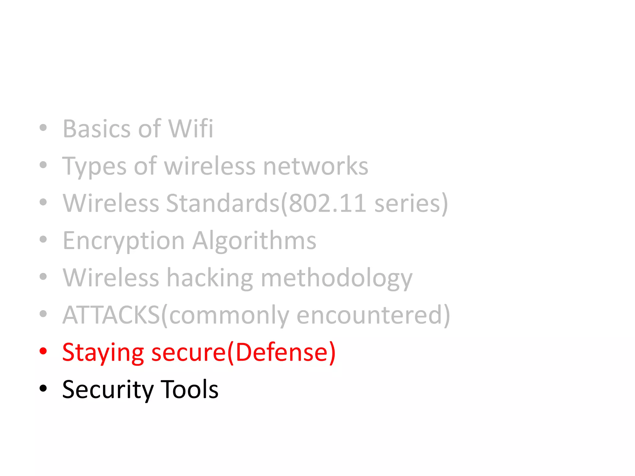 • Basics of Wifi
• Types of wireless networks
• Wireless Standards(802.11 series)
• Encryption Algorithms
• Wireless hacking methodology
• ATTACKS(commonly encountered)
• Staying secure(Defense)
• Security Tools
 