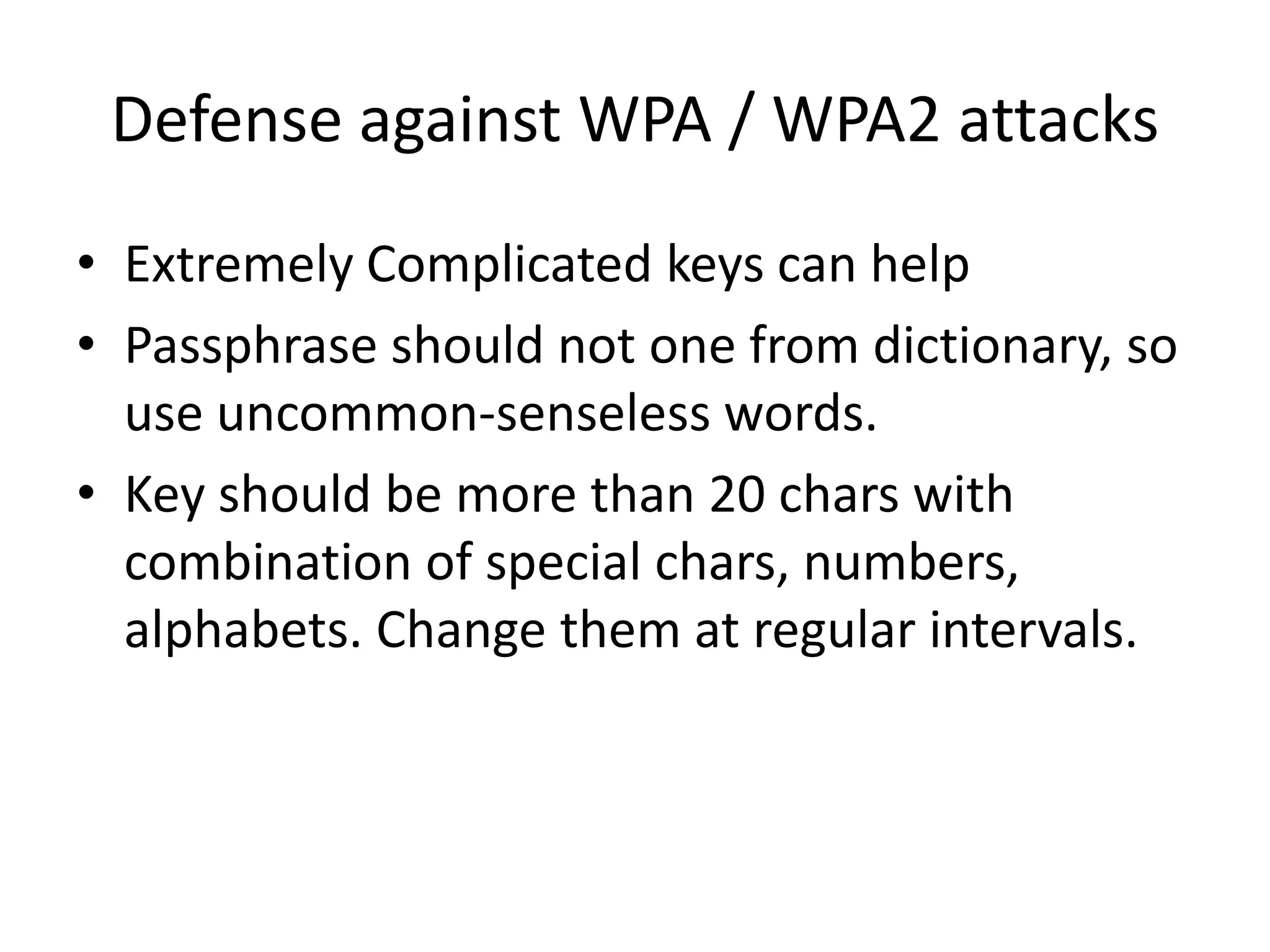 Defense against WPA / WPA2 attacks
• Extremely Complicated keys can help
• Passphrase should not one from dictionary, so
use uncommon-senseless words.
• Key should be more than 20 chars with
combination of special chars, numbers,
alphabets. Change them at regular intervals.
 
