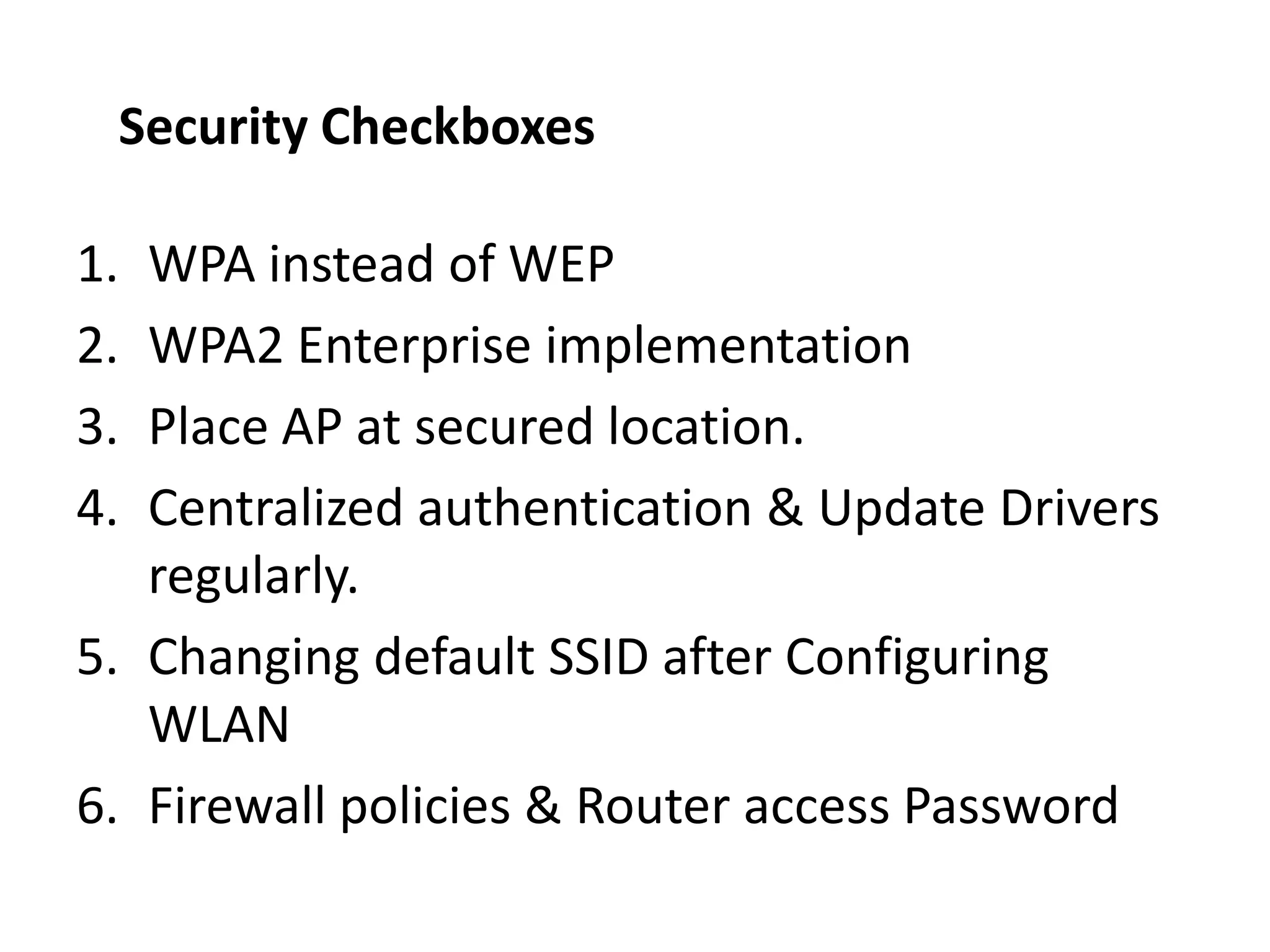 1. WPA instead of WEP
2. WPA2 Enterprise implementation
3. Place AP at secured location.
4. Centralized authentication & Update Drivers
regularly.
5. Changing default SSID after Configuring
WLAN
6. Firewall policies & Router access Password
Security Checkboxes
 