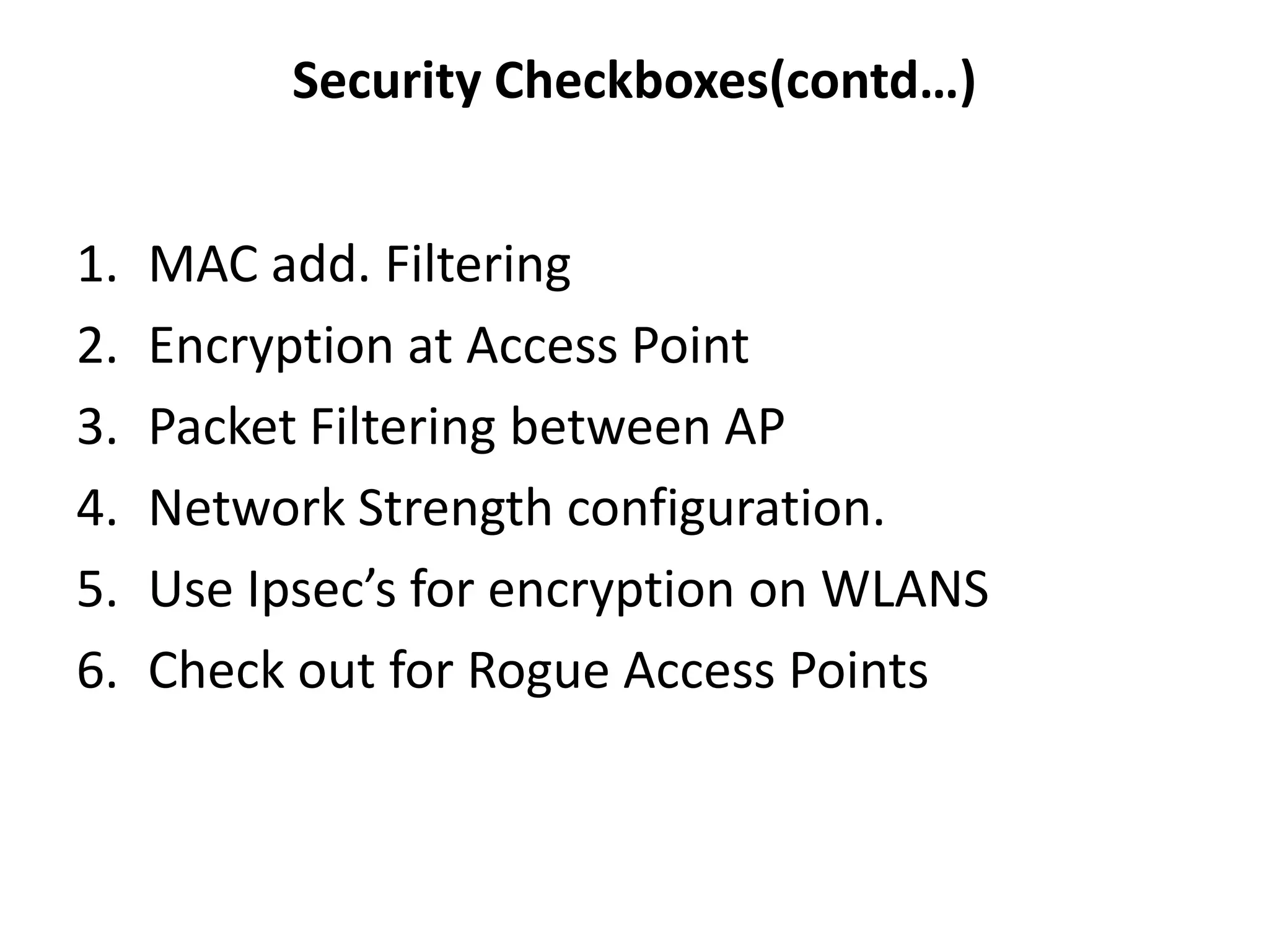 1. MAC add. Filtering
2. Encryption at Access Point
3. Packet Filtering between AP
4. Network Strength configuration.
5. Use Ipsec’s for encryption on WLANS
6. Check out for Rogue Access Points
Security Checkboxes(contd…)
 