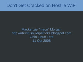 Don't Get Cracked on Hostile WiFi




          Mackenzie "maco" Morgan
  http://ubuntulinuxtipstricks.blogspot.com
               Ohio Linux Fest
                 11 Oct 2008
 