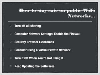 How to stay safe on public WiFi
Networks...
Turn off all sharing
Computer Network Settings: Enable the Firewall
Security Browser Extensions
Consider Using a Virtual Private Network
Turn It Off When You're Not Using It
Keep Updating the Softwares

 