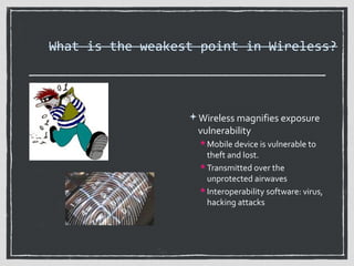 What is the weakest point in Wireless?

Wireless magnifies exposure

vulnerability

 Mobile device is vulnerable to

theft and lost.
 Transmitted over the
unprotected airwaves
 Interoperability software: virus,
hacking attacks

 