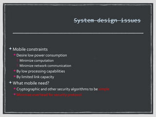 System design issues

Mobile constraints
 Desire low power consumption

 Minimize computation
 Minimize network communication
 By low processing capabilities
 By limited link capacity

What mobile need?
 Cryptographic and other security algorithms to be simple
 Minimize overhead for security protocol

 