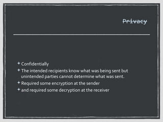 Privacy

Confidentially
The intended recipients know what was being sent but

unintended parties cannot determine what was sent.
Required some encryption at the sender
and required some decryption at the receiver

 