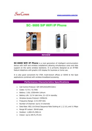 www.suncomm.com.tw




               SC- 6600 SIP WIFI IP Phone




                                     REVIEW



SC-6600 Wifi IP Phone is a next generation of intelligent communication
device with VoIP and wireless installations allowing simultaneous voice and data
support on the same wireless backbone. It is primarily designed as an IP-PBX
feature telephone with graphic LCD display for business or home use.

It is also good convenient for ITSP, multi-branch offices or SOHO & Hot Spot
applications combined with wireless broadband accessing.


             Performance Characteristics Specifications

   •   Call Control Protocol: SIP (RFC2543/RFC3261)
   •   Codec: G.711 / G.729a
   •   Battery: 3.6V, 1350mAhr Lithium
   •   Battery Life: 3.2 hr talk time, 21~23 hr standby
   •   Wireless Access Protocol: CSMA/CA
   •   Frequency Range: 2.4-2.497 GHz
   •   Number of Channel: Up to 14 channels
   •   Data Rate: 802.11b Direct Sequence Rate Scaling at 1, 2, 5.5, and 11 Mbps
   •   Range RF output: 30mW peak
   •   Outdoor: 1,000+ft./300+m
   •   Indoor: Up to 295 ft./75.5m
 