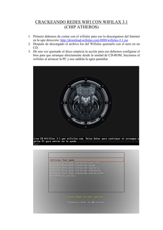 CRACKEANDO REDES WIFI CON WIFILAX 3.1
               (CHIP ATHEROS)

1. Primero debemos de contar con el wifislax para eso lo descargamos del Internet
   en la sgte dirección: http://download.wifislax.com:8080/wifislax-3.1.iso
2. Después de descargado el archivo Iso del Wifislax quemarlo con el nero en un
   CD.
3. De una vez quemado el disco empieza la acción para eso debemos configurar el
   bios para que arranque directamente desde la unidad de CD-ROM, Iniciamos el
   wifislax al arrancar la PC y nos saldrán la sgtes pantallas
 