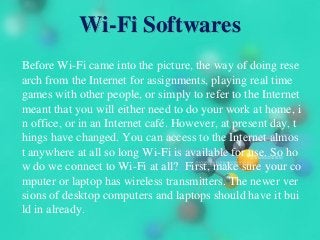 Wi-Fi Softwares
Before Wi-Fi came into the picture, the way of doing rese
arch from the Internet for assignments, playing real time
games with other people, or simply to refer to the Internet
meant that you will either need to do your work at home, i
n office, or in an Internet café. However, at present day, t
hings have changed. You can access to the Internet almos
t anywhere at all so long Wi-Fi is available for use. So ho
w do we connect to Wi-Fi at all? First, make sure your co
mputer or laptop has wireless transmitters. The newer ver
sions of desktop computers and laptops should have it bui
ld in already.
 