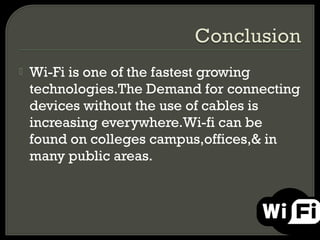    Wi-Fi is one of the fastest growing
    technologies.The Demand for connecting
    devices without the use of cables is
    increasing everywhere.Wi-fi can be
    found on colleges campus,offices,& in
    many public areas.
 