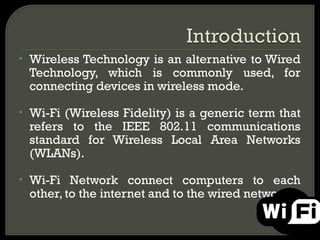 •   Wireless Technology is an alternative to Wired
    Technology, which is commonly used, for
    connecting devices in wireless mode.

•   Wi-Fi (Wireless Fidelity) is a generic term that
    refers to the IEEE 802.11 communications
    standard for Wireless Local Area Networks
    (WLANs).

•   Wi-Fi Network connect computers to each
    other, to the internet and to the wired network.
 