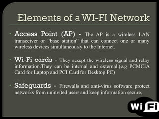•   Access Point (AP) -              The AP is a wireless LAN
    transceiver or “base station” that can connect one or many
    wireless devices simultaneously to the Internet.

•   Wi-Fi cards -       They accept the wireless signal and relay
    information.They can be internal and external.(e.g PCMCIA
    Card for Laptop and PCI Card for Desktop PC)

•   Safeguards -       Firewalls and anti-virus software protect
    networks from uninvited users and keep information secure.
 