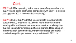 Cont.
• 802.11g LANs, operating in the same lower-frequency band as
802.11b and being backwards compatible with 802.11b (so one
can upgrade 802.11b clients incrementally).
• 802.11n [IEEE 802.11n 2012], uses multiple-input & multiple-
output (MIMO) antennas; i.e., two or more antennas on the
sending side and two or more antennas on the receiving side
that are transmitting/receiving different signals. Depending on
the modulation scheme used, transmission rates of several
hundred megabits per second are possible with 802.11n.
12
 