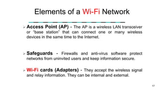 Elements of a Wi-Fi Network
 Access Point (AP) - The AP is a wireless LAN transceiver
or “base station” that can connect one or many wireless
devices in the same time to the Internet.
 Safeguards - Firewalls and anti-virus software protect
networks from uninvited users and keep information secure.
 Wi-Fi cards (Adapters) - They accept the wireless signal
and relay information. They can be internal and external.
17
 