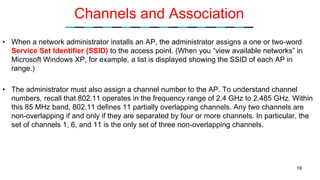 Channels and Association
• When a network administrator installs an AP, the administrator assigns a one or two-word
Service Set Identifier (SSID) to the access point. (When you “view available networks” in
Microsoft Windows XP, for example, a list is displayed showing the SSID of each AP in
range.)
• The administrator must also assign a channel number to the AP. To understand channel
numbers, recall that 802.11 operates in the frequency range of 2.4 GHz to 2.485 GHz. Within
this 85 MHz band, 802.11 defines 11 partially overlapping channels. Any two channels are
non-overlapping if and only if they are separated by four or more channels. In particular, the
set of channels 1, 6, and 11 is the only set of three non-overlapping channels.
19
 