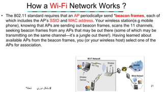 How a Wi-Fi Network Works ?
• The 802.11 standard requires that an AP periodically# send *beacon frames, each of
which includes the AP’s SSID and MAC address. Your wireless station(e.g mobile
phone), knowing that APs are sending out beacon frames, scans the 11 channels,
seeking beacon frames from any APs that may be out there (some of which may be
transmitting on the same channel—it’s a jungle out there!). Having learned about
available APs from the beacon frames, you (or your wireless host) select one of the
APs for association.
21
*‫شعلة‬ #‫بشكل‬‫دوري‬
 