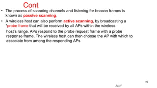 • The process of scanning channels and listening for beacon frames is
known as passive scanning.
• A wireless host can also perform active scanning, by broadcasting a
*probe frame that will be received by all APs within the wireless
host’s range. APs respond to the probe request frame with a probe
response frame. The wireless host can then choose the AP with which to
associate from among the responding APs
22
‫*مسبار‬
Cont.
 