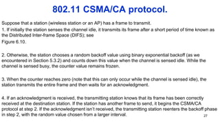 802.11 CSMA/CA protocol.
Suppose that a station (wireless station or an AP) has a frame to transmit.
1. If initially the station senses the channel idle, it transmits its frame after a short period of time known as
the Distributed Inter-frame Space (DIFS); see
Figure 6.10.
2. Otherwise, the station chooses a random backoff value using binary exponential backoff (as we
encountered in Section 5.3.2) and counts down this value when the channel is sensed idle. While the
channel is sensed busy, the counter value remains frozen.
3. When the counter reaches zero (note that this can only occur while the channel is sensed idle), the
station transmits the entire frame and then waits for an acknowledgment.
4. If an acknowledgment is received, the transmitting station knows that its frame has been correctly
received at the destination station. If the station has another frame to send, it begins the CSMA/CA
protocol at step 2. If the acknowledgment isn’t received, the transmitting station reenters the backoff phase
in step 2, with the random value chosen from a larger interval. 27
 