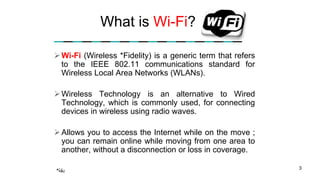 What is Wi-Fi?
Wi-Fi (Wireless *Fidelity) is a generic term that refers
to the IEEE 802.11 communications standard for
Wireless Local Area Networks (WLANs).
Wireless Technology is an alternative to Wired
Technology, which is commonly used, for connecting
devices in wireless using radio waves.
Allows you to access the Internet while on the move ;
you can remain online while moving from one area to
another, without a disconnection or loss in coverage.
3
*‫دقة‬
 