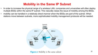 Mobility in the Same IP Subnet
• In order to increase the physical range of a wireless LAN, companies and universities will often deploy
multiple BSSs within the same IP subnet. This naturally raises the issue of mobility among the BSSs.
• mobility can be handled in a relatively direct manner when the BSSs are part of the subnet. When
stations move between subnets, more sophisticated mobility management protocols will be needed.
32
 