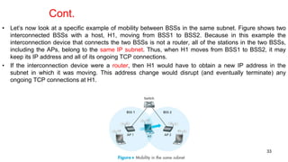 • Let’s now look at a specific example of mobility between BSSs in the same subnet. Figure shows two
interconnected BSSs with a host, H1, moving from BSS1 to BSS2. Because in this example the
interconnection device that connects the two BSSs is not a router, all of the stations in the two BSSs,
including the APs, belong to the same IP subnet. Thus, when H1 moves from BSS1 to BSS2, it may
keep its IP address and all of its ongoing TCP connections.
• If the interconnection device were a router, then H1 would have to obtain a new IP address in the
subnet in which it was moving. This address change would disrupt (and eventually terminate) any
ongoing TCP connections at H1.
33
Cont.
 