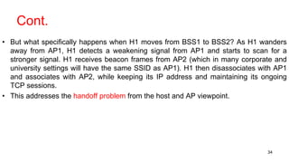 Cont.
• But what specifically happens when H1 moves from BSS1 to BSS2? As H1 wanders
away from AP1, H1 detects a weakening signal from AP1 and starts to scan for a
stronger signal. H1 receives beacon frames from AP2 (which in many corporate and
university settings will have the same SSID as AP1). H1 then disassociates with AP1
and associates with AP2, while keeping its IP address and maintaining its ongoing
TCP sessions.
• This addresses the handoff problem from the host and AP viewpoint.
34
 
