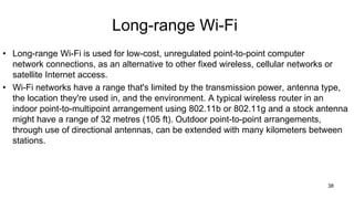 Long-range Wi-Fi
• Long-range Wi-Fi is used for low-cost, unregulated point-to-point computer
network connections, as an alternative to other fixed wireless, cellular networks or
satellite Internet access.
• Wi-Fi networks have a range that's limited by the transmission power, antenna type,
the location they're used in, and the environment. A typical wireless router in an
indoor point-to-multipoint arrangement using 802.11b or 802.11g and a stock antenna
might have a range of 32 metres (105 ft). Outdoor point-to-point arrangements,
through use of directional antennas, can be extended with many kilometers between
stations.
38
 