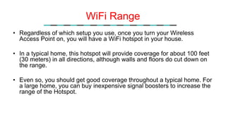 WiFi Range
• Regardless of which setup you use, once you turn your Wireless
Access Point on, you will have a WiFi hotspot in your house.
• In a typical home, this hotspot will provide coverage for about 100 feet
(30 meters) in all directions, although walls and floors do cut down on
the range.
• Even so, you should get good coverage throughout a typical home. For
a large home, you can buy inexpensive signal boosters to increase the
range of the Hotspot.
 
