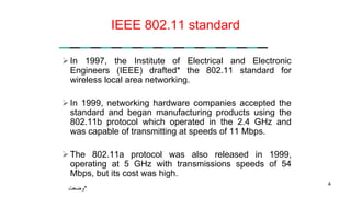 IEEE 802.11 standard
In 1997, the Institute of Electrical and Electronic
Engineers (IEEE) drafted* the 802.11 standard for
wireless local area networking.
In 1999, networking hardware companies accepted the
standard and began manufacturing products using the
802.11b protocol which operated in the 2.4 GHz and
was capable of transmitting at speeds of 11 Mbps.
The 802.11a protocol was also released in 1999,
operating at 5 GHz with transmissions speeds of 54
Mbps, but its cost was high.
4
‫*وضعت‬
 