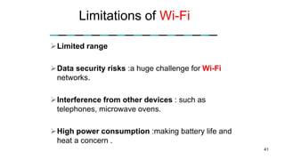 Limitations of Wi-Fi
Limited range
Data security risks :a huge challenge for Wi-Fi
networks.
Interference from other devices : such as
telephones, microwave ovens.
High power consumption :making battery life and
heat a concern .
41
 
