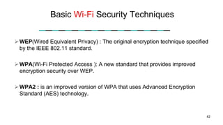Basic Wi-Fi Security Techniques
WEP(Wired Equivalent Privacy) : The original encryption technique specified
by the IEEE 802.11 standard.
WPA(Wi-Fi Protected Access ): A new standard that provides improved
encryption security over WEP.
WPA2 : is an improved version of WPA that uses Advanced Encryption
Standard (AES) technology.
42
 