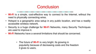 Conclusion
• Wi-Fi is a simple, cost-effective way to connect to the Internet, without the
need to physically connecting wires.
• Hotspot is a geographic area setup in any public location, and has a readily
accessible wireless network.
• Security is a huge challenge for Wi-Fi Networks, many Security Techniques
are used to improve it.
• Wi-Fi Networks have a several limitations that should be concerned.
43
• The future of Wi-Fi is very bright. Its growing in
popularity because of decreasing costs and the freedom
it gives to users.
 