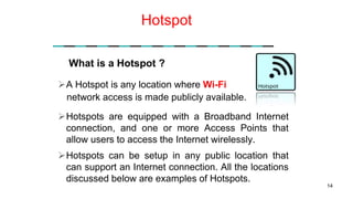Hotspot
A Hotspot is any location where Wi-Fi
Hotspots are equipped with a Broadband Internet
connection, and one or more Access Points that
allow users to access the Internet wirelessly.
Hotspots can be setup in any public location that
can support an Internet connection. All the locations
discussed below are examples of Hotspots.
14
What is a Hotspot ?
network access is made publicly available.
 