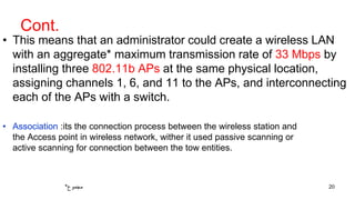 Cont.
• This means that an administrator could create a wireless LAN
with an aggregate* maximum transmission rate of 33 Mbps by
installing three 802.11b APs at the same physical location,
assigning channels 1, 6, and 11 to the APs, and interconnecting
each of the APs with a switch.
20*‫مجموع‬
• Association :its the connection process between the wireless station and
the Access point in wireless network, wither it used passive scanning or
active scanning for connection between the tow entities.
 