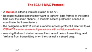 The 802.11 MAC Protocol
• A station is either a wireless station or an AP.
• Because multiple stations may want to transmit data frames at the same
time over the same channel, a multiple access protocol is needed to
coordinate the transmissions.
• the designers of 802.11 chose a random access protocol & referred to as
CSMA/CA carrier sense multiple access with collision avoidance.
• meaning that each station senses the channel before transmitting, and
*refrains from transmitting when the channel is sensed busy.
24
‫*يمتنع‬
 