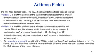 Address Fields
The first three address fields. The 802.11 standard defines these fields as follows:
• Address 2 is the MAC address of the station that transmits the frame. Thus, if
a wireless station transmits the frame, that station’s MAC address is inserted
in the address 2 field. Similarly, if an AP transmits the frame, the AP’s MAC
address is inserted in the address 2 field.
• Address 1 is the MAC address of the wireless station that is to receive the
frame. Thus if a mobile wireless station transmits the frame, address 1
contains the MAC address of the destination AP. Similarly, if an AP
transmits the frame, address 1 contains the MAC address of the destination
wireless station.
• To understand address 3, recall that the BSS (consisting of the AP and wireless stations) is part of a
subnet, and that this subnet connects to other subnets via some router interface. Address 3 contains
the MAC address of this router interface.
30
 