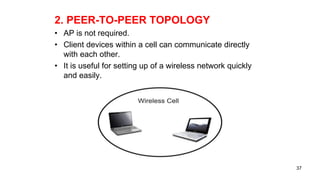 2. PEER-TO-PEER TOPOLOGY
• AP is not required.
• Client devices within a cell can communicate directly
with each other.
• It is useful for setting up of a wireless network quickly
and easily.
37
 