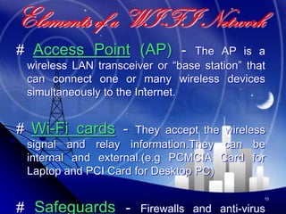 Elements of a WI-FI Network
# Access Point (AP) -            The AP is a
 wireless LAN transceiver or “base station” that
 can connect one or many wireless devices
 simultaneously to the Internet.


# Wi-Fi cards -      They accept the wireless
 signal and relay information.They can be
 internal and external.(e.g PCMCIA Card for
 Laptop and PCI Card for Desktop PC)

                                               10


# Safeguards -         Firewalls and anti-virus
 