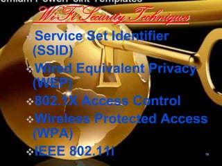 Wi-Fi Security Techniques
Service   Set Identifier
 (SSID)
Wired Equivalent Privacy
 (WEP)
802.1X Access Control
Wireless Protected Access
 (WPA)
IEEE 802.11i               18
 