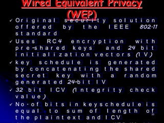 Wired Equivalent Privacy
 Or i g i n a l
                  (WEP) t y s o l u t i
                 s e c u r i                            o n
    o f   f  e r e d     b y     t h e     I EEE      802.11
    s t   a  n d a r d
   Us    e  s     RC4       e n c r y p t i o n     wi t h
    p r   e  -s h a r e d k e y s         a n d 24 b i t
    i n   i  t i a l i z a t i o n v e c t o r s (I V )
   k e   y     s c h e d u l e     i s    g e n e r a t e d
    b y     c o n c a t e n a t i n g t h e s h a r e d
    s e   c r e t      k e y     wi t h     a    r a n d o m
    g e   n e r a t e d 24-b i t I V
   32     b i t     I C V (I n t e g r i t y      c h e c k
    v a   l u e )
   No    . o f b i t s i n k e y s c h e d u l e i s
    e q   u a l     t o    s u m o f      l e n g t h    o 20
                                                           f
    t h   e p l a i n t e x t a n d I CV
 