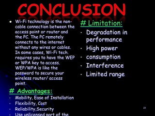    Wi-Fi technology is the non-
    cable connection between the
                                     # Limitation:
    access point or router and       •   Degradation in
    the PC. The PC remotely
    connects to the internet             performance
    without any wires or cables.     •   High power
    In some cases, Wi-Fi tech.
    requires you to have the WEP     •   consumption
    or WPA key to access.
    WEP/WPA is like the              •   Interference
    password to secure your          •   Limited range
    wireless router/ access
    point.
# Advantages:
•   Mobility, Ease of Installation
•   Flexibility, Cost
•   Reliability,Security                                  23
 