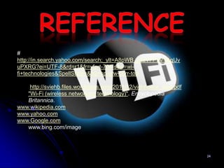 #
http://in.search.yahoo.com/search;_ylt=A8pWB_u3zVFPxVYAqUv
uPXRG?ei=UTF-8&rd=r1&fr=yfp-t-704-s&p=wi-
fi+technologies&SpellState=&fr2=sp-qrw-corr-top

    http://sviehb.files.wordpress.com/2011/12/viehboeck_wps.pdf
   "Wi-Fi (wireless networking technology)". Encyclopedia
   Britannica.
www.wikipedia.com
www.yahoo.com
www.Google.com
   www.bing.com/image




                                                                  24
 