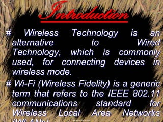 Introduction
#   Wireless Technology is an
 alternative         to           Wired
 Technology, which is commonly
 used, for connecting devices in
 wireless mode.
# Wi-Fi (Wireless Fidelity) is a generic
 term that refers to the IEEE 802.11
 communications       standard       for
 Wireless Local Area Networks         4
 