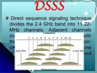 DSSS
# Direct sequence signaling technique
 divides the 2.4 GHz band into 11 22-
 MHz channels. Adjacent channels
 overlap one another partially, with
 three of the 11 being completely non-
 overlapping. Data is sent across one
 of these 22 MHz channels without
 hopping to other channels.
                                     7
 