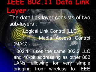 IEEE 802.11 Data Link
Layer
The data link layer consists of two
sub-layers :
  * Logical Link Control (LLC)
    *       Media Access Control
 (MAC).
  802.11 uses the same 802.2 LLC
 and 48-bit addressing as other 802
 LANs, allowing for very simple
                                  8

 bridging from wireless to IEEE
 