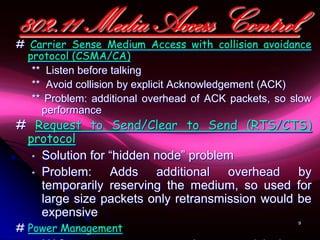 802.11 Media Access Control
# Carrier Sense Medium Access with collision avoidance
  protocol (CSMA/CA)
   ** Listen before talking
   ** Avoid collision by explicit Acknowledgement (ACK)
   ** Problem: additional overhead of ACK packets, so slow
     performance
# Request to Send/Clear to Send (RTS/CTS)
 protocol
  • Solution for “hidden node” problem
  • Problem:     Adds additional overhead by
    temporarily reserving the medium, so used for
    large size packets only retransmission would be
    expensive
# Power Management
                                                       9
 